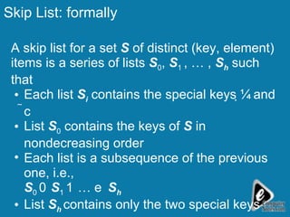 Skip List: formally A skip list for a set  S  of distinct (key, element) items is a series of lists  S 0 ,  S 1  , … ,  S h  such that Each list  S i  contains the special keys  and   List  S 0  contains the keys of  S  in nondecreasing order  Each list is a subsequence of the previous one, i.e., S 0     S 1     …   S h List  S h  contains only the two special keys 
