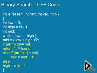 Binary Search – C++ Code int isPresent(int *arr, int val, int N) { int low = 0; int high = N - 1; int mid; while ( low <= high ){ mid = ( low + high )/2; if (arr[mid]== val) return 1; // found! else if (arr[mid] < val) low = mid + 1; else high = mid - 1; } return 0; // not found } 