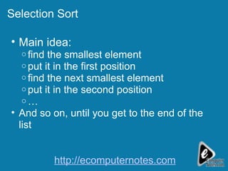 Selection Sort  Main idea: find the smallest element  put it in the first position find the next smallest element put it in the second position … And so on, until you get to the end of the list http://ecomputernotes.com 