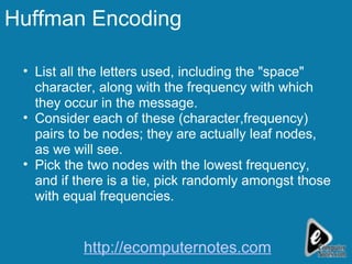 Huffman Encoding List all the letters used, including the "space" character, along with the frequency with which they occur in the message.  Consider each of these (character,frequency) pairs to be nodes; they are actually leaf nodes, as we will see.  Pick the two nodes with the lowest frequency, and if there is a tie, pick randomly amongst those with equal frequencies.  http://ecomputernotes.com 