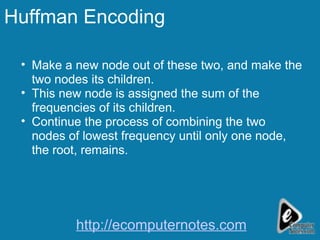 Huffman Encoding Make a new node out of these two, and make the two nodes its children.  This new node is assigned the sum of the frequencies of its children.  Continue the process of combining the two nodes of lowest frequency until only one node, the root, remains.  http://ecomputernotes.com 