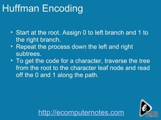Huffman Encoding Start at the root. Assign 0 to left branch and 1 to the right branch. Repeat the process down the left and right subtrees. To get the code for a character, traverse the tree from the root to the character leaf node and read off the 0 and 1 along the path. http://ecomputernotes.com 