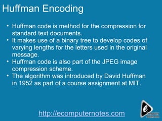 Huffman Encoding Huffman code is method for the compression for standard text documents. It makes use of a binary tree to develop codes of varying lengths for the letters used in the original message.  Huffman code is also part of the JPEG image compression scheme. The algorithm was introduced by David Huffman in 1952 as part of a course assignment at MIT. http://ecomputernotes.com 