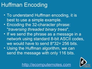 Huffman Encoding To understand Huffman encoding, it is best to use a simple example.  Encoding the 32-character phrase: " traversing threaded binary trees ",  If we send the phrase as a message in a network using standard 8-bit ASCII codes, we would have to send 8*32= 256 bits. Using the Huffman algorithm, we can send the message with only 116 bits. http://ecomputernotes.com 