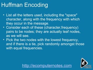 Huffman Encoding List all the letters used, including the "space" character, along with the frequency with which they occur in the message.  Consider each of these (character,frequency) pairs to be nodes; they are actually leaf nodes, as we will see.  Pick the two nodes with the lowest frequency, and if there is a tie, pick randomly amongst those with equal frequencies.  http://ecomputernotes.com 