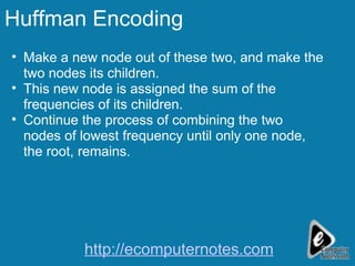 Huffman Encoding Make a new node out of these two, and make the two nodes its children.  This new node is assigned the sum of the frequencies of its children.  Continue the process of combining the two nodes of lowest frequency until only one node, the root, remains.  http://ecomputernotes.com 