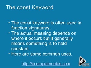 The const Keyword The const keyword is often used in function signatures. The actual meaning depends on where it occurs but it generally means something is to held constant. Here are some common uses. http://ecomputernotes.com 