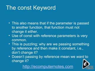 The const Keyword This also means that if the parameter is passed to another function, that function must not change it either.  Use of const with reference parameters is very common. This is puzzling; why are we passing something by reference and then make it constant, i.e., don’t change it? Doesn’t passing by reference mean we  want  to change it? http://ecomputernotes.com 