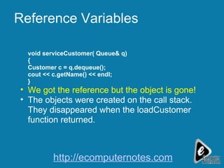Reference Variables void serviceCustomer( Queue& q) { Customer c = q.dequeue(); cout << c.getName() << endl; } We got the reference but the object is gone! The objects were created on the call stack. They disappeared when the loadCustomer function returned. http://ecomputernotes.com 