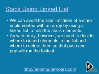 Stack Using Linked List We can avoid the size limitation of a stack implemented with an array by using a linked list to hold the stack elements. As with array, however, we need to decide where to insert elements in the list and where to delete them so that push and pop will run the fastest. http://ecomputernotes.com 