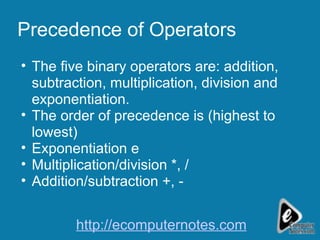 Precedence of Operators The five binary operators are: addition, subtraction, multiplication, division and exponentiation. The order of precedence is (highest to lowest) Exponentiation  Multiplication/division *, / Addition/subtraction +, - http://ecomputernotes.com 