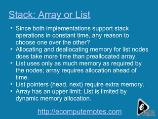 Stack: Array or List Since both implementations support stack operations in constant time, any reason to choose one over the other? Allocating and deallocating memory for list nodes does take more time than preallocated array. List uses only as much memory as required by the nodes; array requires allocation ahead of time. List pointers (head, next) require extra memory. Array has an upper limit; List is limited by dynamic memory allocation. http://ecomputernotes.com 