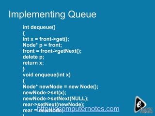 Implementing Queue int dequeue() { int x = front->get(); Node* p = front; front = front->getNext(); delete p; return x; } void enqueue(int x) { Node* newNode = new Node(); newNode->set(x); newNode->setNext(NULL); rear->setNext(newNode); rear = newNode; } http://ecomputernotes.com 