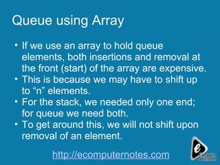 Queue using Array If we use an array to hold queue elements, both insertions and removal at the front (start) of the array are expensive. This is because we may have to shift up to “n” elements. For the stack, we needed only one end; for queue we need both. To get around this, we will not shift upon removal of an element. http://ecomputernotes.com 