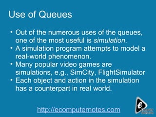 Use of Queues Out of the numerous uses of the queues, one of the most useful is  simulation . A simulation program attempts to model a real-world phenomenon. Many popular video games are simulations, e.g., SimCity, FlightSimulator Each object and action in the simulation has a counterpart in real world. http://ecomputernotes.com 