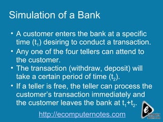 Simulation of a Bank A customer enters the bank at a specific time (t 1 ) desiring to conduct a transaction. Any one of the four tellers can attend to the customer. The transaction (withdraw, deposit) will take a certain period of time (t 2 ). If a teller is free, the teller can process the customer’s transaction immediately and the customer leaves the bank at t 1 +t 2 . http://ecomputernotes.com 