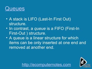 Queues A stack is LIFO (Last-In First Out) structure.  In contrast, a  queue  is a FIFO (First-In First-Out ) structure. A queue is a linear structure for which items can be only inserted at one end and removed at another end. http://ecomputernotes.com 