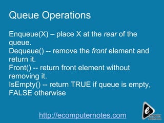 Queue Operations Enqueue(X) – place X at the  rear  of the queue. Dequeue() -- remove the  front  element and return it. Front() -- return front element without removing it. IsEmpty() -- return TRUE if queue is empty, FALSE otherwise http://ecomputernotes.com 