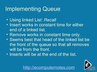 Implementing Queue Using linked List:  Recall Insert works in constant time for either end of a linked list. Remove works in constant time only. Seems best that head of the linked list be the front of the queue so that all removes will be from the front. Inserts will be at the end of the list. http://ecomputernotes.com 