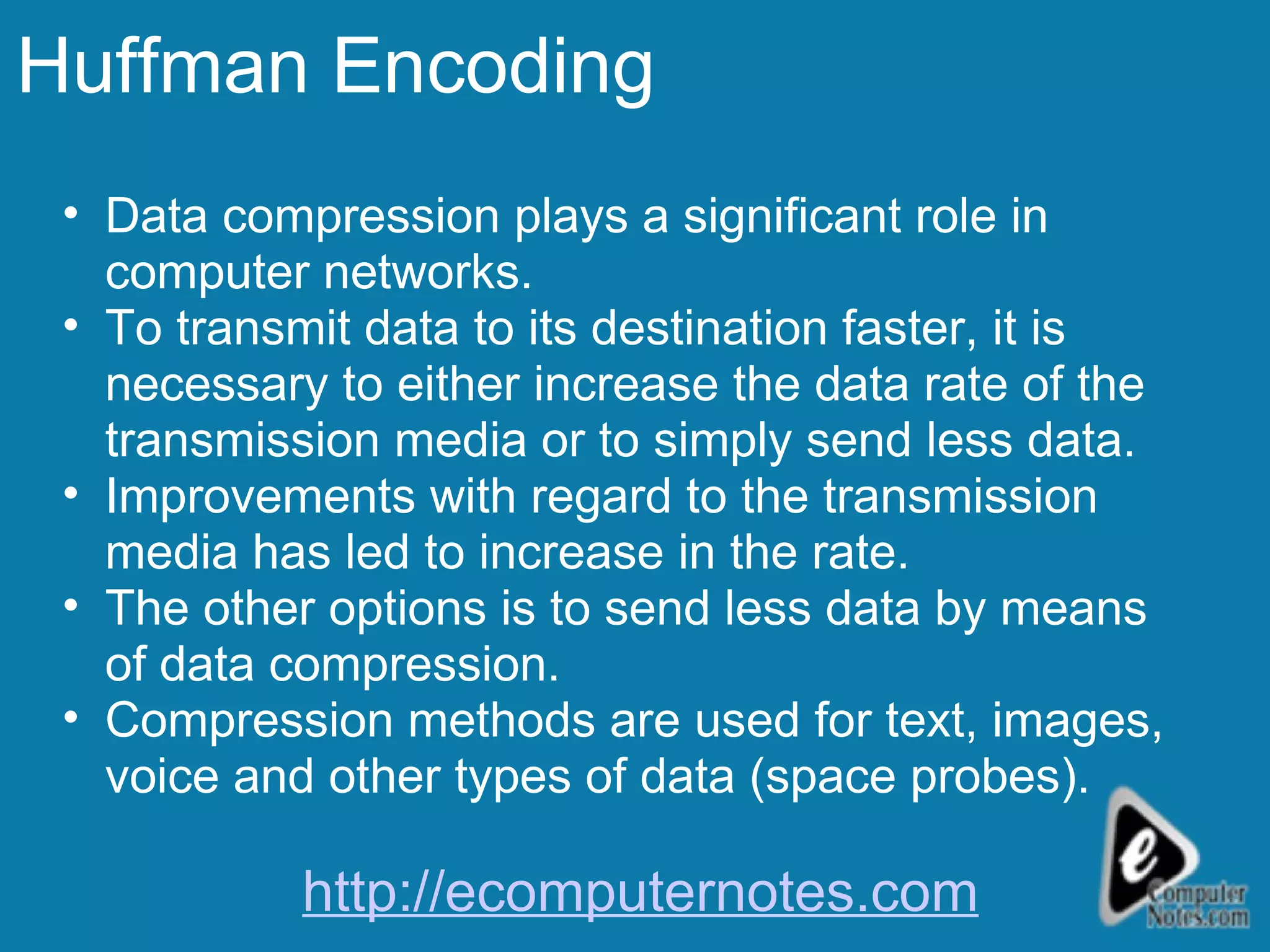 Huffman Encoding Data compression plays a significant role in computer networks. To transmit data to its destination faster, it is necessary to either increase the data rate of the transmission media or to simply send less data.  Improvements with regard to the transmission media has led to increase in the rate. The other options is to send less data by means of data compression. Compression methods are used for text, images, voice and other types of data (space probes). http://ecomputernotes.com 