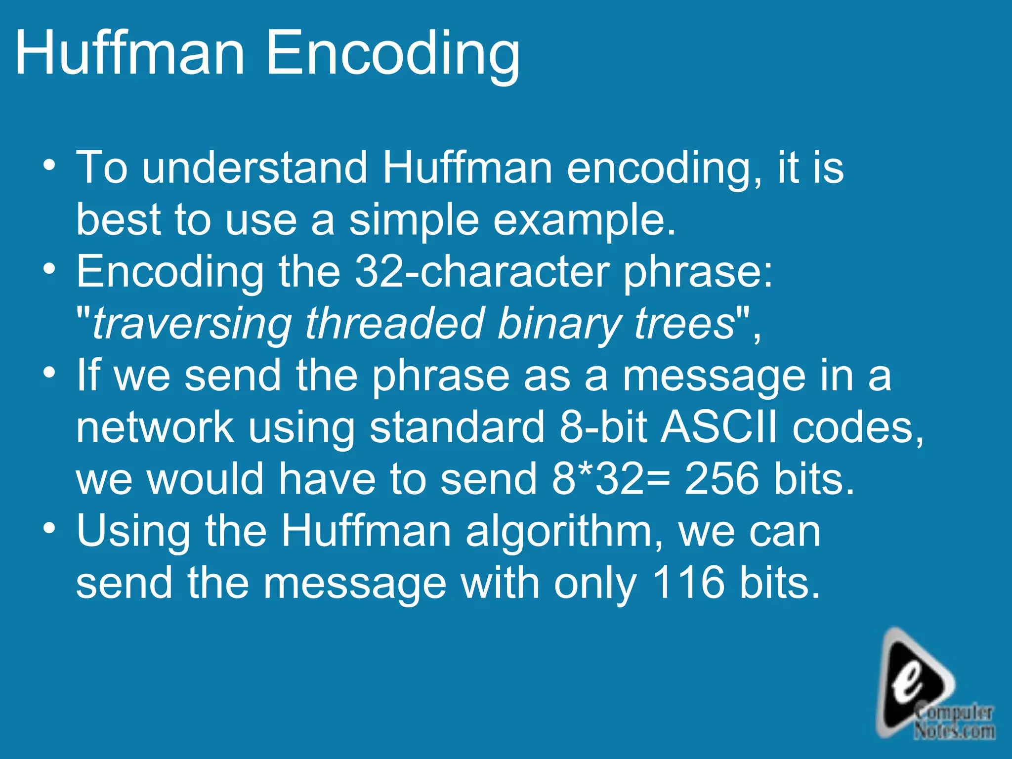 Huffman Encoding To understand Huffman encoding, it is best to use a simple example.  Encoding the 32-character phrase: &quot; traversing threaded binary trees &quot;,  If we send the phrase as a message in a network using standard 8-bit ASCII codes, we would have to send 8*32= 256 bits. Using the Huffman algorithm, we can send the message with only 116 bits. 