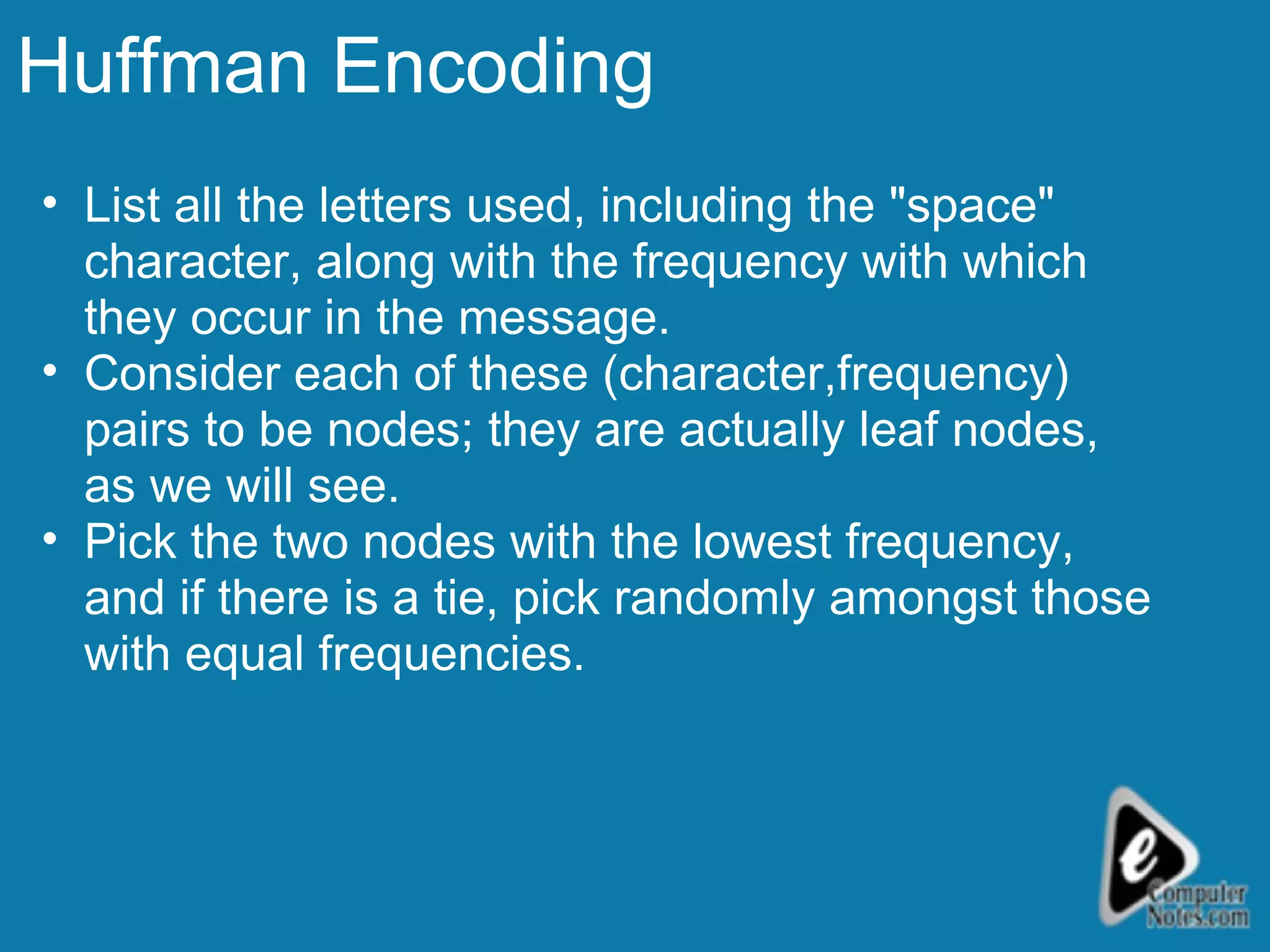 Huffman Encoding List all the letters used, including the &quot;space&quot; character, along with the frequency with which they occur in the message.  Consider each of these (character,frequency) pairs to be nodes; they are actually leaf nodes, as we will see.  Pick the two nodes with the lowest frequency, and if there is a tie, pick randomly amongst those with equal frequencies.  