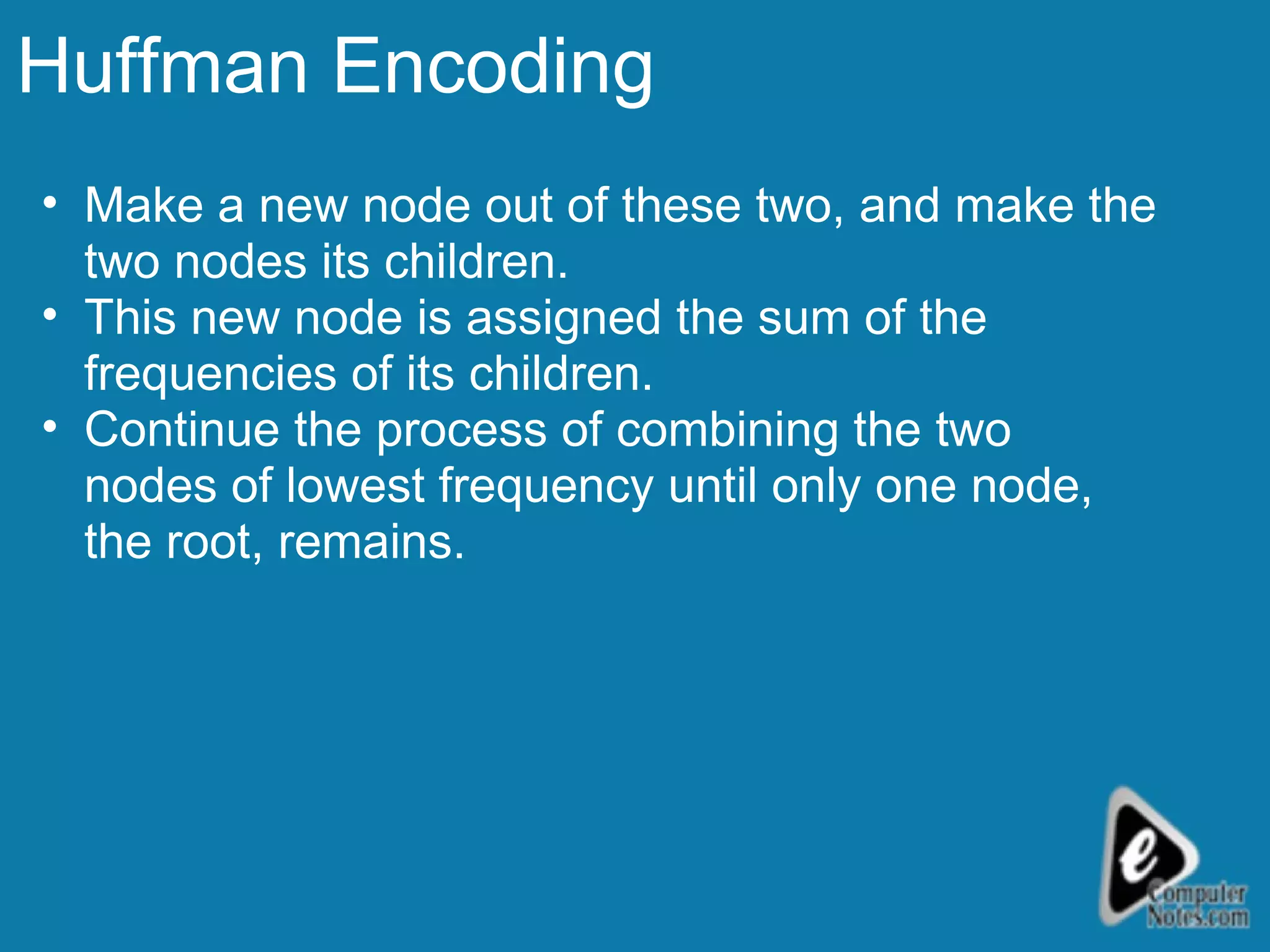 Huffman Encoding Make a new node out of these two, and make the two nodes its children.  This new node is assigned the sum of the frequencies of its children.  Continue the process of combining the two nodes of lowest frequency until only one node, the root, remains.  