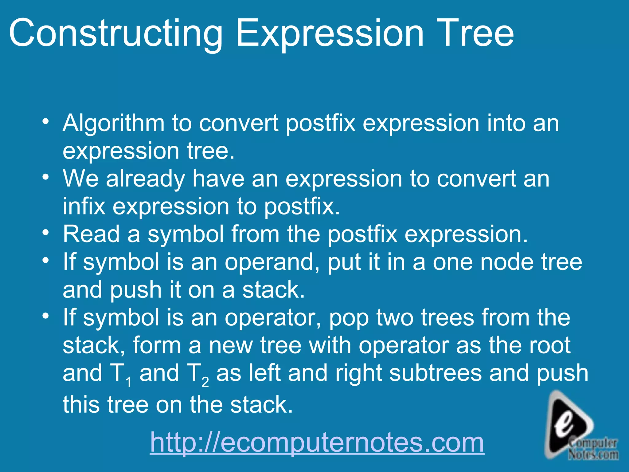 Constructing Expression Tree Algorithm to convert postfix expression into an expression tree. We already have an expression to convert an infix expression to postfix. Read a symbol from the postfix expression. If symbol is an operand, put it in a one node tree and push it on a stack. If symbol is an operator, pop two trees from the stack, form a new tree with operator as the root and T 1  and T 2  as left and right subtrees and push this tree on the stack. http://ecomputernotes.com 