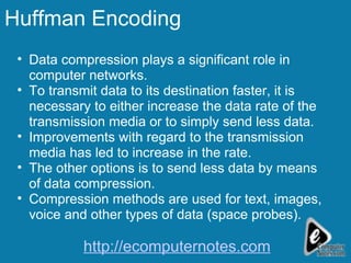 Huffman Encoding Data compression plays a significant role in computer networks. To transmit data to its destination faster, it is necessary to either increase the data rate of the transmission media or to simply send less data.  Improvements with regard to the transmission media has led to increase in the rate. The other options is to send less data by means of data compression. Compression methods are used for text, images, voice and other types of data (space probes). http://ecomputernotes.com 