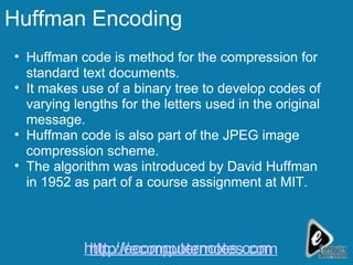 Huffman Encoding Huffman code is method for the compression for standard text documents. It makes use of a binary tree to develop codes of varying lengths for the letters used in the original message.  Huffman code is also part of the JPEG image compression scheme. The algorithm was introduced by David Huffman in 1952 as part of a course assignment at MIT. http://ecomputernotes.com http://ecomputernotes.com 