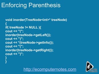 Enforcing Parenthesis void inorder(TreeNode<int>* treeNode) { if( treeNode != NULL ){ cout << "("; inorder(treeNode->getLeft()); cout << ")"; cout << *(treeNode->getInfo()); cout << "("; inorder(treeNode->getRight()); cout << ")"; } } http://ecomputernotes.com 