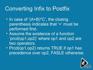 Converting Infix to Postfix In case of ‘(A+B)*C’, the closing parenthesis indicates that ‘+’ must be performed first. Assume the existence of a function ‘prcd(op1,op2)’ where op1 and op2 are two operators. Prcd(op1,op2) returns TRUE if op1 has precedence over op2, FASLE otherwise. 