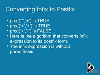 Converting Infix to Postfix prcd(‘*’,’+’) is TRUE prcd(‘+’,’+’) is TRUE prcd(‘+’,’*’) is FALSE  Here is the algorithm that converts infix expression to its postfix form. The infix expression is without parenthesis. 