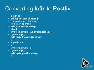 Converting Infix to Postfix Stack s; While( not end of input ) { c = next input character;  if( c is an operand ) add c to postfix string; else { while( !s.empty() && prcd(s.top(),c) ){ op = s.pop();  add op to the postfix string; } s.push( c ); } while( !s.empty() ) { op = s.pop(); add op to postfix string; } 