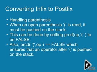 Converting Infix to Postfix Handling parenthesis When an open parenthesis ‘(‘ is read, it must be pushed on the stack. This can be done by setting prcd(op,‘(‘ ) to be FALSE.  Also, prcd( ‘(‘,op ) == FALSE which ensures that an operator after ‘(‘ is pushed on the stack. 