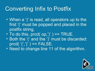 Converting Infix to Postfix When a ‘)’ is read, all operators up to the first ‘(‘ must be popped and placed in the postfix string. To do this, prcd( op,’)’ ) == TRUE. Both the ‘(‘ and the ‘)’ must be discarded: prcd( ‘(‘,’)’ ) == FALSE. Need to change line 11 of the algorithm.  