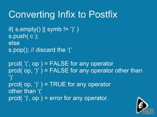 Converting Infix to Postfix if( s.empty() || symb != ‘)’ )  s.push( c ); else s.pop(); // discard the ‘(‘  prcd( ‘(‘, op ) = FALSE for any operator prcd( op, ‘)’ ) = FALSE for any operator other than ‘)’ prcd( op, ‘)’ ) = TRUE for any operator  other than ‘(‘ prcd( ‘)’, op ) = error for any operator. 