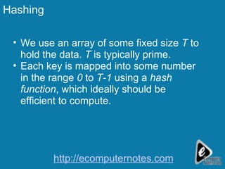 Hashing We use an array of some fixed size  T  to hold the data.  T  is typically prime. Each key is mapped into some number in the range  0  to  T-1  using a  hash function , which ideally should be efficient to compute. http://ecomputernotes.com 