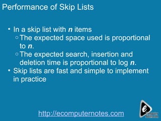 Performance of Skip Lists In a skip list with  n  items  The expected space used is proportional to  n . The expected search, insertion and deletion time is proportional to log  n . Skip lists are fast and simple to implement in practice http://ecomputernotes.com 