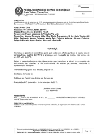 PODER JUDICIÁRIO DO ESTADO DE RONDÔNIA
Porto Velho - Fórum Cível
Av Lauro Sodré, 1728, São João Bosco, 76.803-686
e-mail:
Fl.______
_________________________
Cad.
Documento assinado digitalmente em 10/09/2013 16:13:47 conforme MP nº 2.200-2/2001 de 24/08/2001.
Signatário: LEONARDO MEIRA COUTO:1012380
PVH3CIVEL-03 - Número Verificador: 1001.2013.0154.3411.099394 - Validar em www.tjro.jus.br/adoc
Pág. 1 de 1
CONCLUSÃO
Aos 03 dias do mês de setembro de 2013, faço estes autos conclusos ao Juiz de Direito Leonardo Meira Couto.
Eu, _________ Julia Nazaré Silva Albuquerque - Escrivã(o) Judicial, escrevi conclusos.
Vara: 3ª Vara Cível
Processo: 0015392-37.2013.8.22.0001
Classe: Procedimento Ordinário (Cível)
Requerente: Pagani Locadora de Veiculos Vip Ltda
Requerido: Viação Rondonia Ltda; Real Norte Transportes S. A.; Auto Viação Aiti
Ltda; Reginaldo Mansur Teixeira; Vania Tais Pinheiro Valença; Adriana Pinheiro;
Deborah Pinheiro Moura Rocha; Alessandra Rocha Pi
SENTENÇA
Homologo o pedido de desistência para que surta seus efeitos jurídicos e legais. Via de
consequência, JULGO EXTINTO o processo sem resolução de mérito, nos termos do
art.267, VIII, do CPC.
Defiro o desentranhamento dos documentos que instruíram a inicial, com exceção do
instrumento de mandato e do comprovante de custas processuais, mediante a
apresentação de cópias.
Transitado em julgado esta decisão, arquive-se.
Custas na forma da lei.
Publique-se. Registre-se. Intime-se. Cumpra-se
Porto Velho-RO, terça-feira, 10 de setembro de 2013.
Leonardo Meira Couto
Juiz de Direito
RECEBIMENTO
Aos ____ dias do mês de setembro de 2013. Eu, _________ Julia Nazaré Silva Albuquerque - Escrivã(o)
Judicial, recebi estes autos.
REGISTRO NO LIVRO DIGITAL
Certifico e dou fé que a sentença retro, mediante lançamento automático, foi registrada no livro eletrônico sob o número
1788/2013.
 