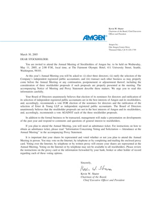 Kevin W. Sharer
                                                                                    Chairman of the Board, Chief Executive
                                                                                    Officer and President




                                                                                    Amgen Inc.
                                                                                    One Amgen Center Drive
                                                                                    Thousand Oaks, CA 91320-1799

March 30, 2005
DEAR STOCKHOLDER:
    You are invited to attend the Annual Meeting of Stockholders of Amgen Inc. to be held on Wednesday,
May 11, 2005, at 2:00 P.M., local time, at The Fairmont Olympic Hotel, 411 University Street, Seattle,
Washington, 98101.
     At this year’s Annual Meeting you will be asked to: (i) elect three directors; (ii) ratify the selection of the
Company’s independent registered public accountants; and (iii) transact such other business as may properly
come before the Annual Meeting or any continuation, postponement or adjournment thereof, including the
consideration of three stockholder proposals if such proposals are properly presented at the meeting. The
accompanying Notice of Meeting and Proxy Statement describe these matters. We urge you to read this
information carefully.
      Your Board of Directors unanimously believes that election of its nominees for directors and ratiﬁcation of
its selection of independent registered public accountants are in the best interests of Amgen and its stockholders,
and, accordingly, recommends a vote FOR election of the nominees for directors and the ratiﬁcation of the
selection of Ernst & Young LLP as independent registered public accountants. The Board of Directors
unanimously believes that the stockholder proposals are not in the best interests of Amgen and its stockholders,
and, accordingly, recommends a vote AGAINST each of the three stockholder proposals.
     In addition to the formal business to be transacted, management will make a presentation on developments
of the past year and respond to comments and questions of general interest to stockholders.
     If you plan to attend the Annual Meeting, you will need an admittance ticket. For instructions on how to
obtain an admittance ticket, please read ‘‘Information Concerning Voting and Solicitation — Attendance at the
Annual Meeting’’ in the accompanying Proxy Statement.
     It is important that your shares be represented and voted whether or not you plan to attend the Annual
Meeting in person. You may vote on the Internet, by telephone or by completing and mailing the enclosed proxy
card. Voting over the Internet, by telephone or by written proxy will ensure your shares are represented at the
Annual Meeting. Voting on the Internet or by telephone may not be available to all stockholders. Please review
the instructions on the proxy card or the information forwarded by your bank, broker or other holder of record
regarding each of these voting options.


                                                         Sincerely,



                                                         Kevin W. Sharer
                                                         Chairman of the Board,
                                                           Chief Executive Ofﬁcer and President
 