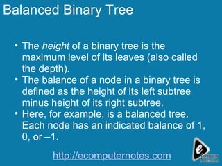 Balanced Binary Tree The  height  of a binary tree is the maximum level of its leaves (also called the depth). The balance of a node in a binary tree is defined as the height of its left subtree minus height of its right subtree. Here, for example, is a balanced tree. Each node has an indicated balance of 1, 0, or –1. http://ecomputernotes.com 