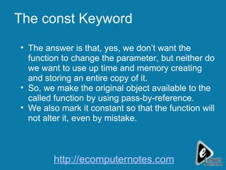 The const Keyword The answer is that, yes, we don’t want the function to change the parameter, but neither do we want to use up time and memory creating and storing an entire copy of it. So, we make the original object available to the called function by using pass-by-reference. We also mark it constant so that the function will not alter it, even by mistake. http://ecomputernotes.com 