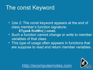 The const Keyword Use 2 : The const keyword appears at the end of class member’s function signature: EType& findMin( ) const;   Such a function cannot change or write to member variables of that class. This type of usage often appears in functions that are suppose to read and return member variables. http://ecomputernotes.com 