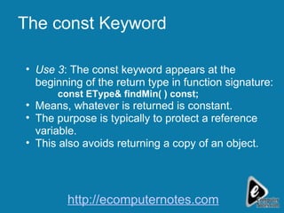 The const Keyword Use 3 : The const keyword appears at the beginning of the return type in function signature: const EType& findMin( ) const;   Means, whatever is returned is constant. The purpose is typically to protect a reference variable. This also avoids returning a copy of an object. http://ecomputernotes.com 