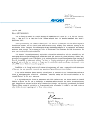 Kevin W. Sharer
                                                                                      Chairman of the Board, Chief Executive
                                                                                      Officer and President




                                                                                      Amgen Inc.
                                                                                      One Amgen Center Drive
                                                                                      Thousand Oaks, CA 91320-1799

April 9, 2004
DEAR STOCKHOLDER:

     You are invited to attend the Annual Meeting of Stockholders of Amgen Inc. to be held on Thursday,
May 13, 2004, at 10:30 A.M., local time, at The Fairmont Miramar Hotel, 101 Wilshire Boulevard, Santa Monica,
California, 90401.

     At this year’s meeting you will be asked to: (i) elect four directors; (ii) ratify the selection of the Company’s
independent auditors; and (iii) transact such other business as may properly come before the meeting or any
adjournment thereof, including the consideration of two stockholder proposals if such proposals are properly
presented at the meeting. The accompanying Notice of Meeting and Proxy Statement describe these matters. We
urge you to read this information carefully.

     Your Board of Directors unanimously believes that election of its nominees for directors and approval of the
ratiﬁcation of its selection of independent auditors are in the best interests of Amgen and its stockholders, and,
accordingly, recommends a vote FOR election of the nominees for directors and the ratiﬁcation of the selection of
Ernst & Young LLP as independent auditors. The Board of Directors unanimously believes that the stockholder
proposals are not in the best interests of Amgen and its stockholders, and, accordingly, recommends a vote
AGAINST each of the two stockholder proposals.

     In addition to the formal business to be transacted, management will make a presentation on developments
of the past year and respond to comments and questions of general interest to stockholders.

     If you plan to attend the Annual Meeting, you will need an admittance ticket. For instructions on how to
obtain an admittance ticket, please read ‘‘Information Concerning Voting and Solicitation—Attendance at the
Annual Meeting’’ in this proxy statement.

     It is important that your shares be represented and voted whether or not you plan to attend the Annual
Meeting in person. You may vote on the Internet, by telephone or by completing and mailing the enclosed proxy
card. Voting over the Internet, by phone or by written proxy will ensure your shares are represented at the Annual
Meeting. Please review the instructions on the proxy card or the information forwarded by your bank, broker or
other holder of record regarding each of these voting options.


                                                          Sincerely,




                                                          Kevin W. Sharer
                                                          Chairman of the Board,
                                                            Chief Executive Ofﬁcer and President
 