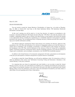 Kevin W. Sharer
                                                                                    Chairman of the Board, Chief Executive
                                                                                    Officer and President




                                                                                    Amgen Inc.
                                                                                    One Amgen Center Drive
                                                                                    Thousand Oaks, CA 91320-1799

March 26, 2003

DEAR STOCKHOLDER:

    You are invited to attend the Annual Meeting of Stockholders of Amgen Inc. to be held on Thursday,
May 15, 2003, at 10:30 A.M., local time, at the Omni Interlocken Resort, 500 Interlocken Boulevard,
Broomfield, Colorado 80021.

     At this year’s meeting you will be asked to: (i) elect four directors; (ii) approve an amendment to the
Company’s Amended and Restated 1991 Equity Incentive Plan (the “1991 Plan”); (iii) ratify the selection of the
Company’s independent auditors; and (iv) transact such other business as may properly come before the meeting
or any adjournment thereof, including the consideration of a stockholder proposal if such proposal is properly
presented at the meeting. The accompanying Notice of Meeting and proxy statement describe these matters. We
urge you to read this information carefully.

     Your Board of Directors unanimously believes that election of its nominees for directors, approval of the
amendment to the 1991 Plan and ratification of its selection of independent auditors are in the best interests of
Amgen and its stockholders, and, accordingly, recommends a vote FOR election of the nominees for directors,
the amendment to the 1991 Plan, and the ratification of the selection of Ernst & Young LLP as independent
auditors. The Board of Directors unanimously believes that the stockholder proposal is not in the best interests of
Amgen and its stockholders, and, accordingly, recommends a vote AGAINST the stockholder proposal.

     In addition to the formal business to be transacted, management will make a presentation on developments
of the past year and respond to comments and questions of general interest to stockholders.

     If you plan to attend the Annual Meeting, you will need an admittance ticket. For instructions on how to
obtain an admittance ticket, please read “Information Concerning Voting and Solicitation—Attendance at the
Annual Meeting” in this proxy statement.

     It is important that your shares be represented and voted whether or not you plan to attend the Annual
Meeting in person. You may vote on the Internet, by telephone or by completing and mailing the enclosed proxy
card. Voting over the Internet, by phone or by written proxy will ensure your shares are represented at the Annual
Meeting. Please review the instructions on the proxy card or the information forwarded by your bank, broker or
other holder of record regarding each of these voting options.

                                                            Sincerely,




                                                            Kevin W. Sharer
                                                            Chairman of the Board,
                                                              Chief Executive Officer and President
 