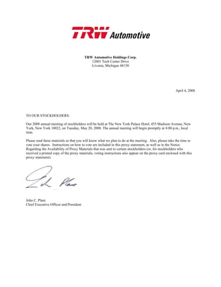 TRW Automotive Holdings Corp.
                                           12001 Tech Center Drive
                                           Livonia, Michigan 48150




                                                                                                        April 4, 2008




TO OUR STOCKHOLDERS:

Our 2008 annual meeting of stockholders will be held at The New York Palace Hotel, 455 Madison Avenue, New
York, New York 10022, on Tuesday, May 20, 2008. The annual meeting will begin promptly at 4:00 p.m., local
time.

Please read these materials so that you will know what we plan to do at the meeting. Also, please take the time to
vote your shares. Instructions on how to vote are included in this proxy statement, as well as in the Notice
Regarding the Availability of Proxy Materials that was sent to certain stockholders (or, for stockholders who
received a printed copy of the proxy materials, voting instructions also appear on the proxy card enclosed with this
proxy statement).




John C. Plant
Chief Executive Officer and President
 