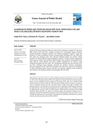 UJPH 5 (3) (2016)
Unnes Journal of Public Health
http://journal.unnes.ac.id/sju/index.php/ujph
GAMBARAN PERILAKU PENCEGAHAN HIV DAN AIDS PADA LELAKI
SUKA LELAKI (LSL) DI KOTA KUPANG TAHUN 2014
Indah M.P. Kana, Christina R. Nayoan
, dan Ribka Limbu
Fakultas Kesehatan Masyarakat, Universitas Nusa Cendana, Indonesia
Info Artikel
________________
Sejarah Artikel:
Diterima 17 Juni 2016
Disetujui 24 Juni 2016
Dipublikasikan Juli 2016
________________
Keywords:
HIV and AIDS
Prevention; MSM
____________________
Abstrak
___________________________________________________________________
Prevalensi HIV pada kelompok Lelaki Suka Lelaki (LSL) di Indonesia meningkat 7% pada tahun
2009 menjadi 12,8% pada 2013. Tingginya prevalensi LSL berhubungan dengan rendahnya
perilaku pencegahan, kurangnya informasi, dan rendahnya penggunaan kondom. Tujuan dari
penelitian ini untuk mendapatkan informasi tentang perilaku pencegahan HIV dan AIDS pada
LSL terkait niat, dukungan sosial, akses informasi, kebebasan pribadi, dan tindakan. Desain
penelitian ini adalah deskriptif dengan pendekatan kualitatif. 5 informan dipilih menggunakan
teknik purposive sampling dari Komunitas IMOF Kupang. Hasil penelitian menunjukkan bahwa
sikap informan, norma subjektif, dan kontrol perilaku mempengaruhi niat informan untuk
melakukan pencegahan HIV dan AIDS. LSL mendapatkan dukungan sosial dari Komunitas LSL
dan KPA, dukungan berupa dukungan emosional dan informasi. Informan mendapatkan
informasi menganai HIV dan AIDS dari penyuluhan dan media masa (internet). Dari penelitian
ini dapat disimpulkan bahwa informan memiliki niat yang baik, dukungan sosial, tersedianya
akses informasi, dan kebebasan pribadi untuk pencegahan HIV dan AIDS.
Abstract
___________________________________________________________________
HIV prevalence among men who have sex with men (MSM) in Indonesia increasing time to time, 7% in 2009
to 12,8% in 2013. The high prevalence of HIV in this population is associated with the low level of prevention,
because as lack of information and low condom use. The purpose of this study was to obtained in-depth
information about the behavior of HIV and AIDS prevention in MSM assessed the intention, social support,
access to information, personal autonomy, and action situation. Design of this study is descriptive used
qualitative approach. Five informants were selected by purposive sampling from IMOF Kupang Community
for indepth interview. The results showed that informants were attitude, subjective norm, and behavior control
the influencing their intention to HIV and AIDS prevention. MSM obtained social support from the MSM
community friends and KPA, the support are emotional support and information. Informants get the
information about HIV and AIDS from socialiszations and mass media (internet). From this research it can be
concluded that informants have a good intention, social support, the availability of information acces, personal
autonomy and action situation to prevent HIV and AIDS.
© 2016 Universitas Negeri Semarang

ISSN 2252-6781
Alamat korespondensi:
Fakultas Kesehatan Masyarakat
Universitas Nusa Cendana, JL. Adisucipto Penfui
Kupang
E-mail: chritina_rony@yahoo.com
252
 