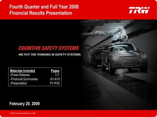 Fourth Quarter and Full Year 2008
   Financial Results Presentation




               WE PUT THE THINKING IN SAFETY SYSTEMS.




    Materials Included                     Pages
    -Press Release                           1-7
    -Financial Summaries                  A1-A10
    -Presentation                         P1-P30




   February 20, 2009

   © TRW Automotive Holdings Corp. 2008                 P1
© TRW Automotive Holdings Corp. 2008
 